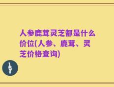 人参鹿茸灵芝都是什么价位(人参、鹿茸、灵芝价格查询)