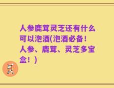 人参鹿茸灵芝还有什么可以泡酒(泡酒必备！人参、鹿茸、灵芝多宝盒！)