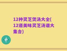 12种灵芝煲汤大全(12道美味灵芝汤谱大集合)