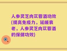 人参灵芝肉苁蓉酒功效(提高免疫力，延缓衰老，人参灵芝肉苁蓉酒的保健功效)