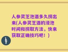 人参灵芝泡酒多久捞出来(人参灵芝酒的浸泡时间和捞取方法，快来获取正确技巧吧！)