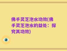 佛手灵芝泡水功效(佛手灵芝泡水的益处：探究其功效)