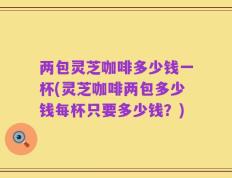 两包灵芝咖啡多少钱一杯(灵芝咖啡两包多少钱每杯只要多少钱？)