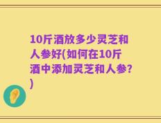 10斤酒放多少灵芝和人参好(如何在10斤酒中添加灵芝和人参？)