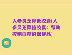 人参灵芝降糖胶囊(人参灵芝降糖胶囊：帮助控制血糖的保健品)