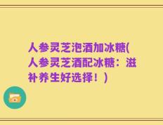人参灵芝泡酒加冰糖(人参灵芝酒配冰糖：滋补养生好选择！)