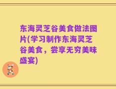 东海灵芝谷美食做法图片(学习制作东海灵芝谷美食，尝享无穷美味盛宴)