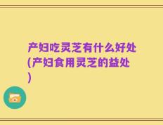 产妇吃灵芝有什么好处(产妇食用灵芝的益处)