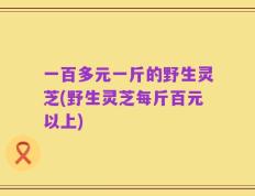 一百多元一斤的野生灵芝(野生灵芝每斤百元以上)