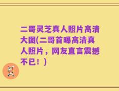 二哥灵芝真人照片高清大图(二哥首曝高清真人照片，网友直言震撼不已！)