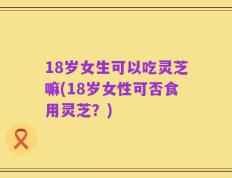 18岁女生可以吃灵芝嘛(18岁女性可否食用灵芝？)