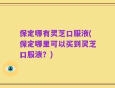 保定哪有灵芝口服液(保定哪里可以买到灵芝口服液？)