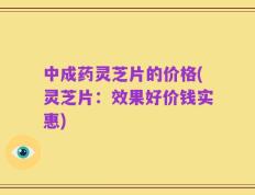 中成药灵芝片的价格(灵芝片：效果好价钱实惠)