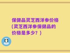 保健品灵芝西洋参价格(灵芝西洋参保健品的价格是多少？)