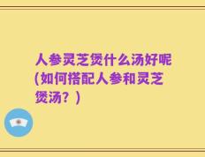 人参灵芝煲什么汤好呢(如何搭配人参和灵芝煲汤？)