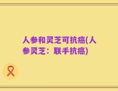 人参和灵芝可抗癌(人参灵芝：联手抗癌)