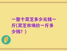 一整个灵芝多少元钱一斤(灵芝市场价一斤多少钱？)