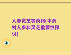人参灵芝等药材(中药材人参和灵芝重要性探讨)
