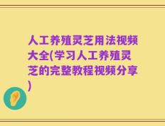 人工养殖灵芝用法视频大全(学习人工养殖灵芝的完整教程视频分享)