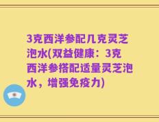 3克西洋参配几克灵芝泡水(双益健康：3克西洋参搭配适量灵芝泡水，增强免疫力)