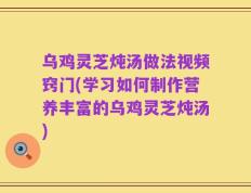 乌鸡灵芝炖汤做法视频窍门(学习如何制作营养丰富的乌鸡灵芝炖汤)