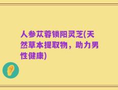 人参苁蓉锁阳灵芝(天然草本提取物，助力男性健康)