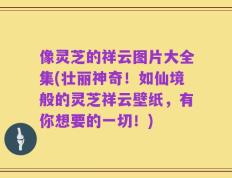 像灵芝的祥云图片大全集(壮丽神奇！如仙境般的灵芝祥云壁纸，有你想要的一切！)