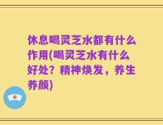 休息喝灵芝水都有什么作用(喝灵芝水有什么好处？精神焕发，养生养颜)