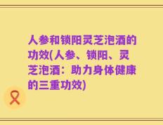 人参和锁阳灵芝泡酒的功效(人参、锁阳、灵芝泡酒：助力身体健康的三重功效)