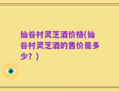仙谷村灵芝酒价格(仙谷村灵芝酒的售价是多少？)