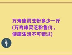 万寿康灵芝粉多少一斤(万寿康灵芝粉售价，健康生活不可错过)