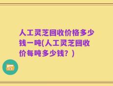 人工灵芝回收价格多少钱一吨(人工灵芝回收价每吨多少钱？)