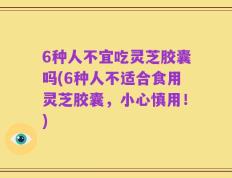 6种人不宜吃灵芝胶囊吗(6种人不适合食用灵芝胶囊，小心慎用！)