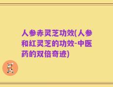 人参赤灵芝功效(人参和红灵芝的功效-中医药的双倍奇迹)