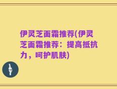 伊灵芝面霜推荐(伊灵芝面霜推荐：提高抵抗力，呵护肌肤)