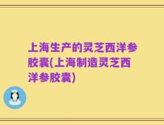 上海生产的灵芝西洋参胶囊(上海制造灵芝西洋参胶囊)