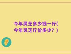 今年灵芝多少钱一斤(今年灵芝斤价多少？)