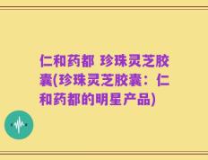 仁和药都 珍珠灵芝胶囊(珍珠灵芝胶囊：仁和药都的明星产品)