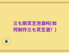 三七跟灵芝泡酒吗(如何制作三七灵芝酒？)