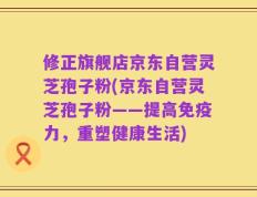 修正旗舰店京东自营灵芝孢子粉(京东自营灵芝孢子粉——提高免疫力，重塑健康生活)