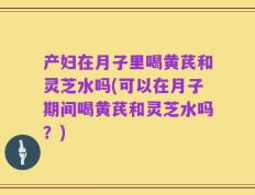 产妇在月子里喝黄芪和灵芝水吗(可以在月子期间喝黄芪和灵芝水吗？)