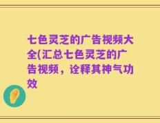 七色灵芝的广告视频大全(汇总七色灵芝的广告视频，诠释其神气功效