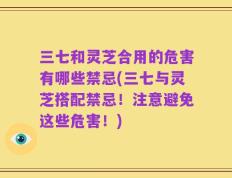 三七和灵芝合用的危害有哪些禁忌(三七与灵芝搭配禁忌！注意避免这些危害！)
