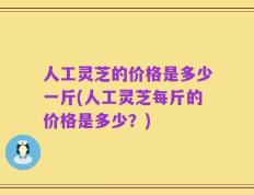 人工灵芝的价格是多少一斤(人工灵芝每斤的价格是多少？)