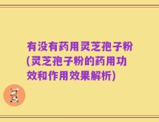 有没有药用灵芝孢子粉(灵芝孢子粉的药用功效和作用效果解析)