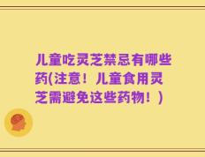 儿童吃灵芝禁忌有哪些药(注意！儿童食用灵芝需避免这些药物！)