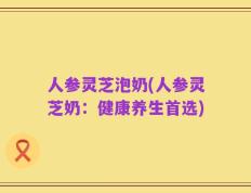 人参灵芝泡奶(人参灵芝奶：健康养生首选)
