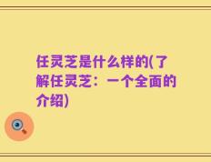 任灵芝是什么样的(了解任灵芝：一个全面的介绍)