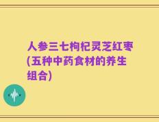 人参三七枸杞灵芝红枣(五种中药食材的养生组合)