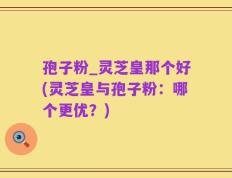 孢子粉_灵芝皇那个好(灵芝皇与孢子粉：哪个更优？)